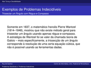 Alan Turing e Decidibilidade
Exemplos de Problemas Indecidı́veis
Trissectar um Ângulo com Régua-e-Compasso
Somente em 1837, o matemático francês Pierre Wantzel
(1814–1848), mostrou que não existe método geral para
trissectar um ângulo usando apenas régua-e-compasso.
A estratégia de Wantzel foi se valer da chamada teoria de
Galois – mais especificamente, a trissecção de um ângulo
corresponde à resolução de uma certa equação cúbica, que
não é possı́vel usando as ferramentas dadas.
Ruy de Queiroz Centro de Informática, Univ. Federal de Pernambuco
Problemas Decidı́veis e Problemas Indecidı́veis
 