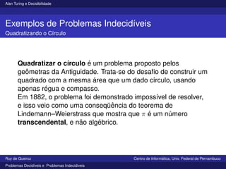 Alan Turing e Decidibilidade
Exemplos de Problemas Indecidı́veis
Quadratizando o Cı́rculo
Quadratizar o cı́rculo é um problema proposto pelos
geômetras da Antiguidade. Trata-se do desafio de construir um
quadrado com a mesma área que um dado cı́rculo, usando
apenas régua e compasso.
Em 1882, o problema foi demonstrado impossı́vel de resolver,
e isso veio como uma conseqüência do teorema de
Lindemann–Weierstrass que mostra que π é um número
transcendental, e não algébrico.
Ruy de Queiroz Centro de Informática, Univ. Federal de Pernambuco
Problemas Decidı́veis e Problemas Indecidı́veis
 