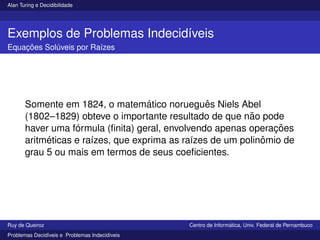 Alan Turing e Decidibilidade
Exemplos de Problemas Indecidı́veis
Equações Solúveis por Raı́zes
Somente em 1824, o matemático norueguês Niels Abel
(1802–1829) obteve o importante resultado de que não pode
haver uma fórmula (finita) geral, envolvendo apenas operações
aritméticas e raı́zes, que exprima as raı́zes de um polinômio de
grau 5 ou mais em termos de seus coeficientes.
Ruy de Queiroz Centro de Informática, Univ. Federal de Pernambuco
Problemas Decidı́veis e Problemas Indecidı́veis
 