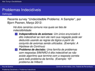 Alan Turing e Decidibilidade
Problemas Indecidı́veis
Definição
Recente survey “Undecidadble Problems: A Sampler”, por
Bjorn Poonen, Março 2012:
Há dois cenários comuns nos quais se fala de
indecidibilidade:
1 Independência de axiomas: Um único enunciado é
dito indecidı́vel se nem ele nem sua negação pode ser
deduzido usando as regras da lógica a partir do
conjunto de axiomas sendo utilizados. (Exemplo: A
Hipótese do Contı́nuo)
2 Problema de decisão: Uma famı́lia de problemas
com respostas SIM/NÃO é dita indecidı́vel se não
existe algoritmo que termine com a resposta correta
para todo problema da famı́lia. (Exemplo: 10o
problema de Hilbert)
Ruy de Queiroz Centro de Informática, Univ. Federal de Pernambuco
Problemas Decidı́veis e Problemas Indecidı́veis
 