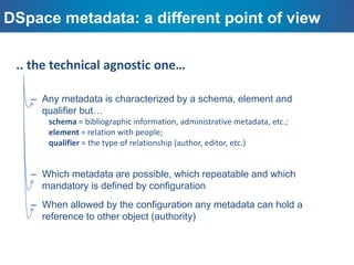 A note about the DSpace Metadata model
DSpace is known to support out-of-box, the Dublin Core
Initiative
Work has been done to update from the LoC profile
to a dcterms schema
DSpace metadata model is not bound to DC / DC
qualified or any other schema
 