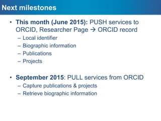 DSpace-CRIS & ORCID: next steps
– Research’s bibliographic data
(including the possibility to activate synchronisation for single field)
– Publications
(with the possibility to chose the publications to sync)
– Projects
(with the possibility to chose which projects to sync)
PUSH local
information to
ORCID
PULL extended
information
from ORCID
Ask user to import records retrieved from her
ORCID profile into DSpace-CRIS
Or
Automatically (if notification and preferences
allowed in DSpace-CRIS) when ORCID premium
membership is available
 