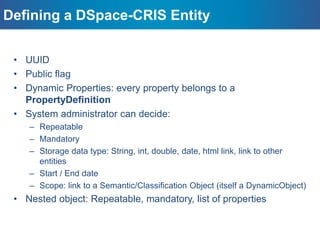 Main DSpace-CRIS Entities
– a single entity specialized by a profile (type) ie Journal, Prize, Event,
etc.;
– Every profile has it own set of properties and nested objects
independently defined
– managing people;
– structural relations with System Users and pre-
configured properties to manage the name variants;
– This is the only entity that can be managed out-of-box by
non-system administrators
– defined as separated entities;
– Easy to develop future extensions, specializations, specific
workflows and editing rules
ResearcherPages
Projects and OrgUnits
Second level Dynamic Objects
 