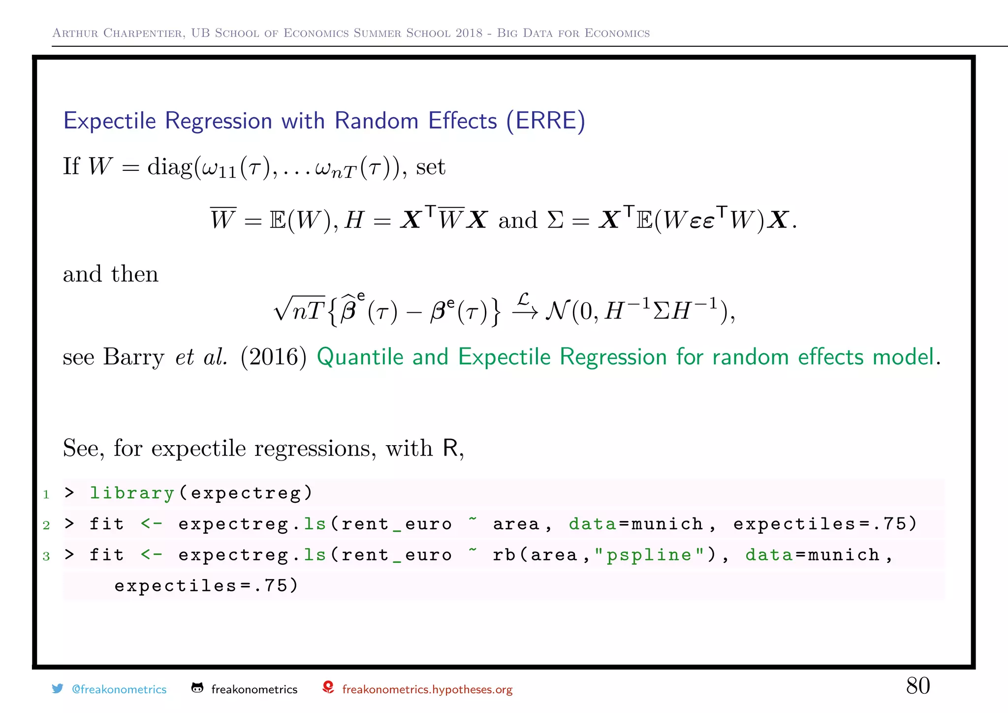 Arthur Charpentier, UB School of Economics Summer School 2018 - Big Data for Economics
Expectile Regression with Random Eﬀects (ERRE)
If W = diag(ω11(τ), . . . ωnT (τ)), set
W = E(W), H = XT
WX and Σ = XT
E(WεεT
W)X.
and then
√
nT β
e
(τ) − βe
(τ)
L
−→ N(0, H−1
ΣH−1
),
see Barry et al. (2016) Quantile and Expectile Regression for random eﬀects model.
See, for expectile regressions, with R,
1 > library(expectreg)
2 > fit <- expectreg.ls(rent_euro ˜ area , data=munich , expectiles =.75)
3 > fit <- expectreg.ls(rent_euro ˜ rb(area ,"pspline"), data=munich ,
expectiles =.75)
@freakonometrics freakonometrics freakonometrics.hypotheses.org 80
 