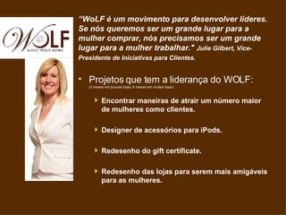 “ WoLF é um movimento para desenvolver líderes. Se nós queremos ser um grande lugar para a mulher comprar, nós precisamos ser um grande lugar para a mulher trabalhar.&quot;  Julie Gilbert, Vice-Presidente de Iniciativas para Clientes.   ,[object Object],[object Object],[object Object],[object Object],[object Object]