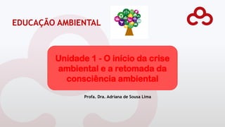 Profa. Dra. Adriana de Sousa Lima
EDUCAÇÃO AMBIENTAL
Unidade 1 - O início da crise
ambiental e a retomada da
consciência ambiental
 