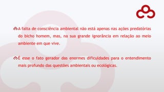 A falta de consciência ambiental não está apenas nas ações predatórias
do bicho homem, mas, na sua grande ignorância em relação ao meio
ambiente em que vive.
É esse o fato gerador das enormes dificuldades para o entendimento
mais profundo das questões ambientais ou ecológicas.
 