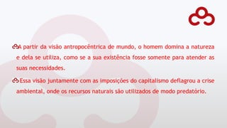 A partir da visão antropocêntrica de mundo, o homem domina a natureza
e dela se utiliza, como se a sua existência fosse somente para atender as
suas necessidades.
Essa visão juntamente com as imposições do capitalismo deflagrou a crise
ambiental, onde os recursos naturais são utilizados de modo predatório.
 