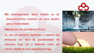 A autossuperação desse modelo ao de
desenvolvimento constitui um novo desafio
para a humanidade;
Mudanças nos paradigmas éticos:
Se, em um primeiro momento, o homem era
minúsculo em face da grandiosidade de
natureza, hoje ele a desbrava como um
menino diante de uma pequena formiga.
 