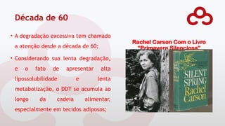 Década de 60
Rachel Carson Com o Livro
“Primavera Silenciosa”
• A degradação excessiva tem chamado
a atenção desde a década de 60;
• Considerando sua lenta degradação,
e o fato de apresentar alta
lipossolubilidade e lenta
metabolização, o DDT se acumula ao
longo da cadeia alimentar,
especialmente em tecidos adiposos;
 