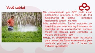 Você sabia?
A contaminação por DDT pode estar
diretamente relaciona à morte de 114
funcionários da Funasa – Fundação
Nacional de Saúde – no Acre;
Os trabalhadores foram expostos ao
inseticida sem nenhum equipamento de
proteção ao se embrenharem durante
meses na floresta para combater a
malária até os anos 1990;
Hoje, os sobreviventes lutam na Justiça
para provar que foram envenenados pelo
pesticida por cerca de 10 anos de
trabalhos prestados;
 