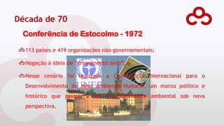 Década de 70
Conferência de Estocolmo - 1972
113 países e 419 organizações não-governamentais;
Negação à ideia de “crescimento zero”;
Nesse cenário foi realizada a Conferência Internacional para o
Desenvolvimento do Meio Ambiente Humano: um marco político e
histórico que passou a ver a problemática ambiental sob nova
perspectiva.
 