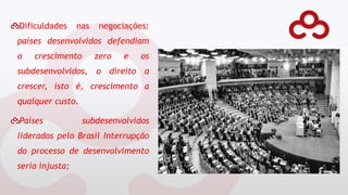 Dificuldades nas negociações:
países desenvolvidos defendiam
o crescimento zero e os
subdesenvolvidos, o direito a
crescer, isto é, crescimento a
qualquer custo.
Países subdesenvolvidos
liderados pelo Brasil Interrupção
do processo de desenvolvimento
seria injusta;
 