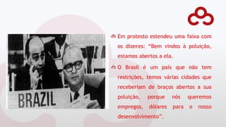 Em protesto estendeu uma faixa com
os dizeres: “Bem vindos à poluição,
estamos abertos a ela.
O Brasil é um país que não tem
restrições, temos várias cidades que
receberiam de braços abertos a sua
poluição, porque nós queremos
empregos, dólares para o nosso
desenvolvimento”.
 