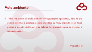 Meio ambiente
• Todos têm direito ao meio ambiente ecologicamente equilibrado, bem de uso
comum do povo e essencial à sadia qualidade de vida, impondo-se ao poder
público e à coletividade o dever de defendê-lo e preservá-lo para as presentes e
futuras gerações.
Artigo 225 da CF
 