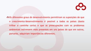 Os diferentes graus de desenvolvimento permitiram as suposições de que
o crescimento/desenvolvimento é possível a todos os países (basta
trilhar o caminho certo) e que as preocupações com os problemas
ambientais estivessem mais presentes em uns países do que em outros,
portanto, adquiriam importâncias diferentes.
 
