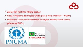 • Apesar dos conflitos, obteve ganhos:
• Criou o Programa das Nações Unidas para o Meio Ambiente – PNUMA;
• Incentivou a criação de ministérios ou órgãos ambientais em muitos
países e de ONGs;
 
