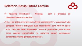 Relatório Nosso Futuro Comum
Relatório Brundtland – Noruega – com a proposta de
desenvolvimento sustentável:
“[...] as ações presentes não devem comprometer a capacidade das
gerações futuras e satisfazer suas necessidades, com base em que o
valor total dos bens disponíveis, tanto os produzidos pelo homem
como aqueles encontrados na natureza devem permanecer
constantes de uma geração para outra”.
 