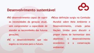 Desenvolvimento sustentável
O desenvolvimento capaz de suprir
as necessidades da geração atual,
sem comprometer a capacidade de
atender as necessidades das futuras
gerações;
É o desenvolvimento que não
esgota os recursos para o futuro.
Essa definição surgiu na Comissão
Mundial sobre Meio Ambiente e
Desenvolvimento, criada pelas
Nações Unidas para discutir e
propor meios de harmonizar dois
objetivos: o desenvolvimento
econômico e a conservação
ambiental.
 