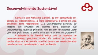 Desenvolvimento Sustentável
Conta-se que Mahatma Gandhi, ao ser perguntado se,
depois da independência, a Índia perseguiria o estilo de vida
britânico, teria respondido: "...a Grã-Bretanha precisou de
metade dos recursos do planeta para alcançar sua
prosperidade; quantos planetas não seriam necessários para
que um país como a Índia alcançasse o mesmo patamar?"
A sabedoria de Gandhi indica que os modelos de
desenvolvimento precisam mudar. Os estilos de vida das
nações ricas e a economia mundial devem ser reestruturados
para levar em consideração o meio ambiente.
 