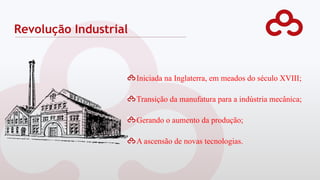 Revolução Industrial
Iniciada na Inglaterra, em meados do século XVIII;
Transição da manufatura para a indústria mecânica;
Gerando o aumento da produção;
A ascensão de novas tecnologias.
 