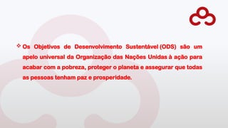  Os Objetivos de Desenvolvimento Sustentável (ODS) são um
apelo universal da Organização das Nações Unidas à ação para
acabar com a pobreza, proteger o planeta e assegurar que todas
as pessoas tenham paz e prosperidade.
 