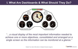 I. What Are Dashboards & What Should They Do?
“…a visual display of the most important information needed to
achieve one or more objectives, consolidated and arranged on a
single screen so the information can be monitored at a glance.”
~ Stephen Few, March 2004 edition of Intelligent Enterprise magazine
 