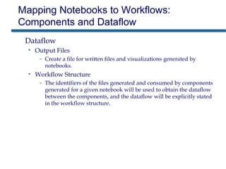 Mapping Notebooks to Workflows:
Components and Dataflow
Dataflow
• Output Files
– Create a file for written files and visualizations generated by
notebooks.
• Workflow Structure
– The identifiers of the files generated and consumed by components
generated for a given notebook will be used to obtain the dataflow
between the components, and the dataflow will be explicitly stated
in the workflow structure.
 