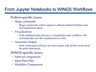 From Jupyter Notebooks to WINGS Workflows
Python-specific issues
• Magic commands
– Magic commands will be replaced with pre-defined Python code
that implements them.
• Visualizations
– If the notebook does not save a visualization, the workflow will
automatically save the visualization in a file.
• Automatic Output
– Print commands will have an extra output with all the results from
the print statements.
WINGS-specific issues
• Software components
• Input Data Files
• Workflow Components
 