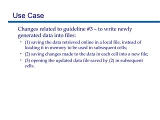 Use Case
Changes related to guideline #3 – to write newly
generated data into files:
• (1) saving the data retrieved online in a local file, instead of
loading it in memory to be used in subsequent cells;
• (2) saving changes made to the data in each cell into a new file;
• (3) opening the updated data file saved by (2) in subsequent
cells.
 