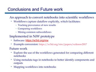 Conclusions and Future work
An approach to convert notebooks into scientific workflows
• Workflows capture dataflow explicitly, which facilitates:
– Tracking provenance of new results
– Comparing workflows
– Mining common subworkflows
Implemented in NiW prototype
• Software: https://w3id.org/niw
• Example conversion: https://w3id.org/niw/papers/sciknow2017
Future work
• Explore the use of the workflows generated for comparing different
notebooks
• Using metadata tags in notebooks to better identify components and
outputs
• Mapping workflows into notebooks
 