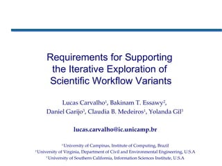 Requirements for Supporting
the Iterative Exploration of
Scientific Workflow Variants
Lucas Carvalho1
, Bakinam T. Essawy2
,
Daniel Garijo3
, Claudia B. Medeiros1
, Yolanda Gil3
lucas.carvalho@ic.unicamp.br
1
University of Campinas, Institute of Computing, Brazil
2
University of Virginia, Department of Civil and Environmental Engineering, U.S.A
3
University of Southern California, Information Sciences Institute, U.S.A
 