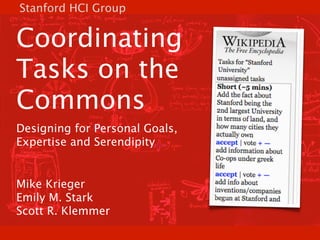 Stanford HCI Group


Coordinating
Tasks on the
Commons
Designing for Personal Goals,
Expertise and Serendipity


Mike Krieger
Emily M. Stark
Scott R. Klemmer
 