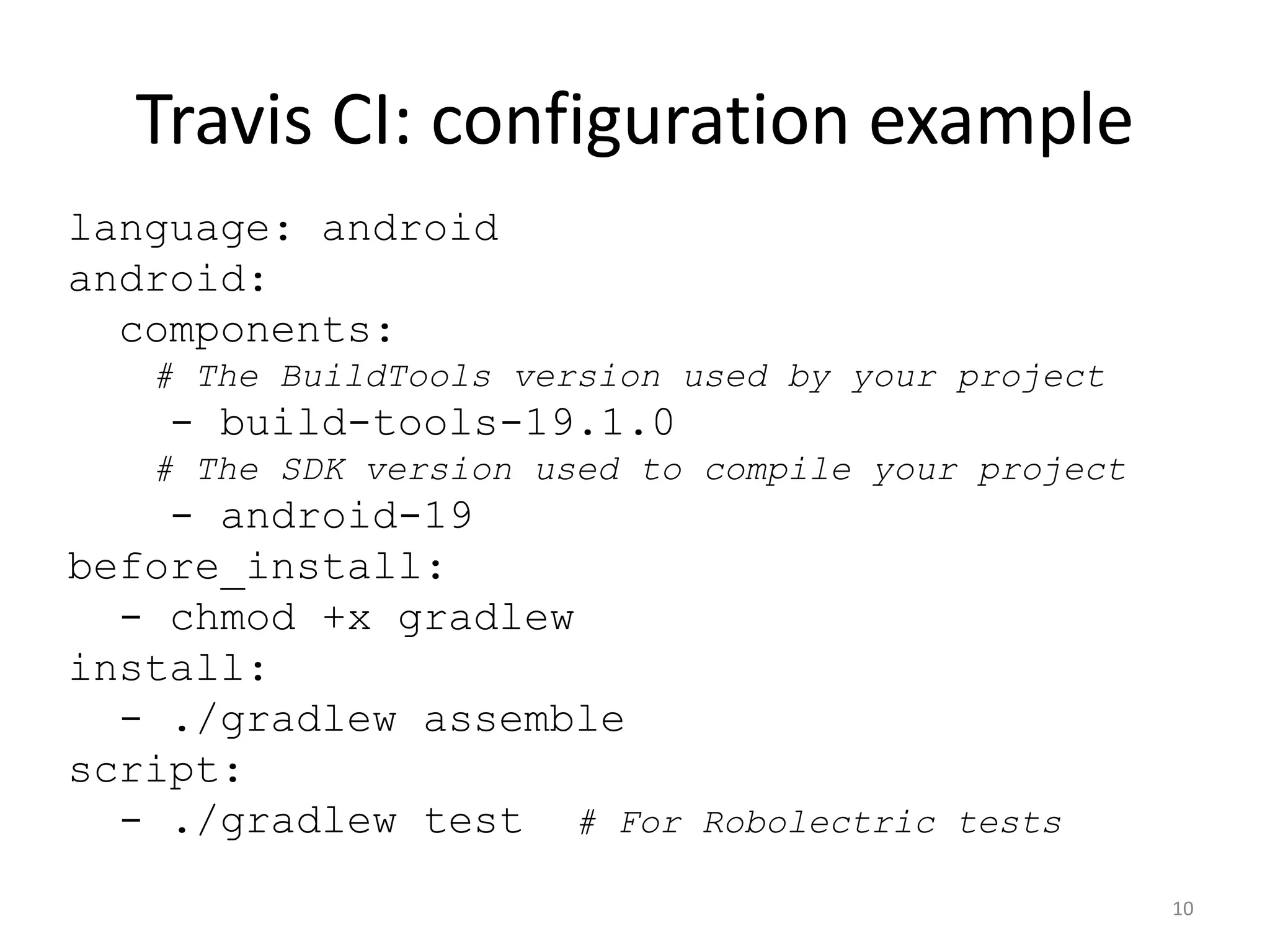 Travis CI: configuration example 
language: android android: components: # The BuildTools version used by your project - build-tools-19.1.0 # The SDK version used to compile your project - android-19 before_install: - chmod +x gradlew install: - ./gradlew assemble script: - ./gradlew test # For Robolectric tests 
10  