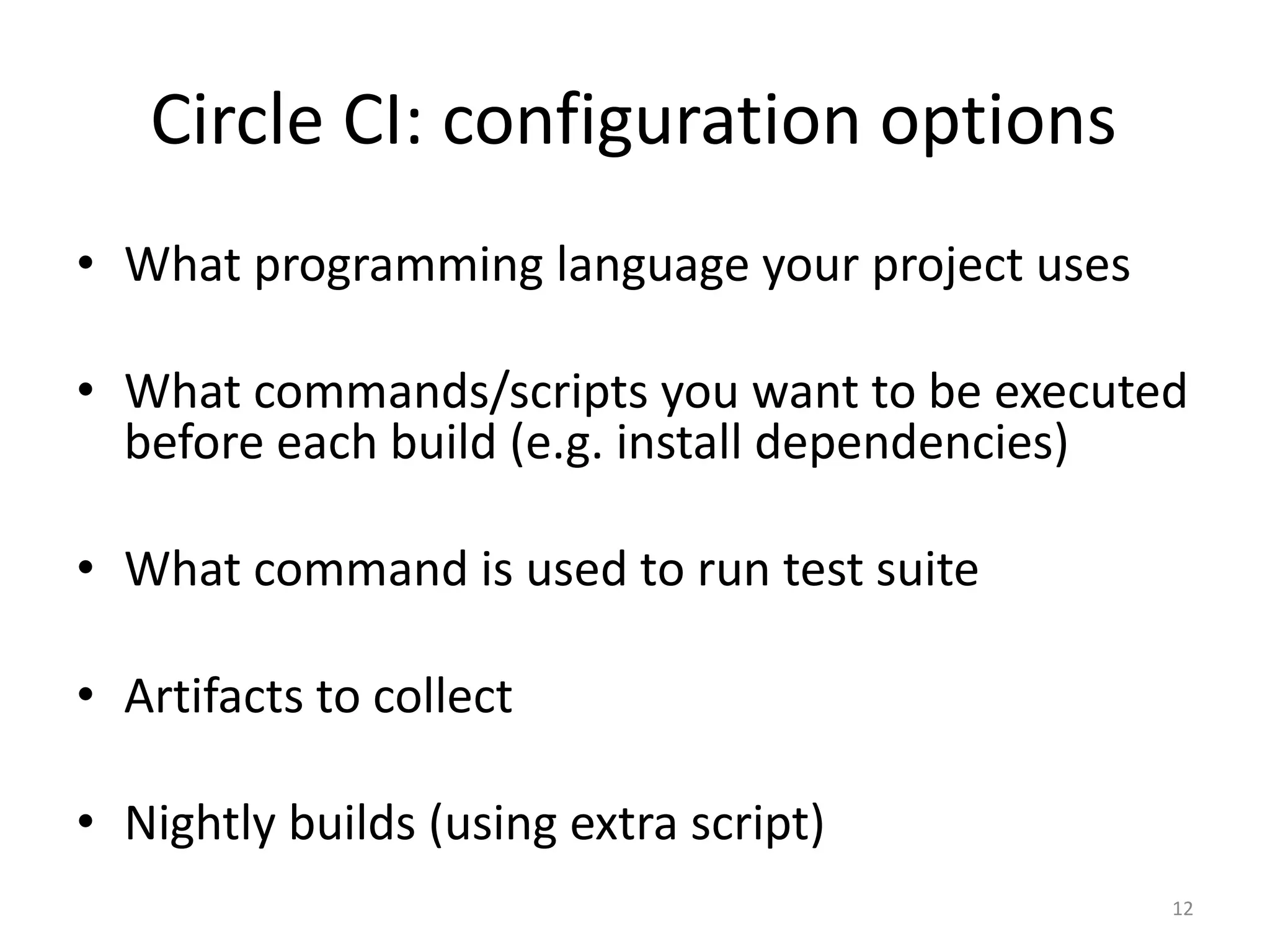 •What programming language your project uses 
•What commands/scripts you want to be executed before each build (e.g. install dependencies) 
•What command is used to run test suite 
•Artifacts to collect 
•Nightly builds (using extra script) 
12 
Circle CI: configuration options  