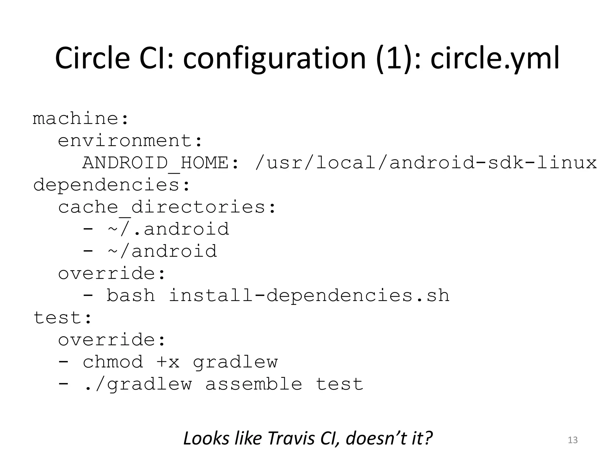 Circle CI: configuration (1): circle.yml 
13 
machine: environment: ANDROID_HOME: /usr/local/android-sdk-linux dependencies: cache_directories: - ~/.android - ~/android override: - bash install-dependencies.sh test: override: - chmod +x gradlew - ./gradlew assemble test 
Looks like Travis CI, doesn’t it?  