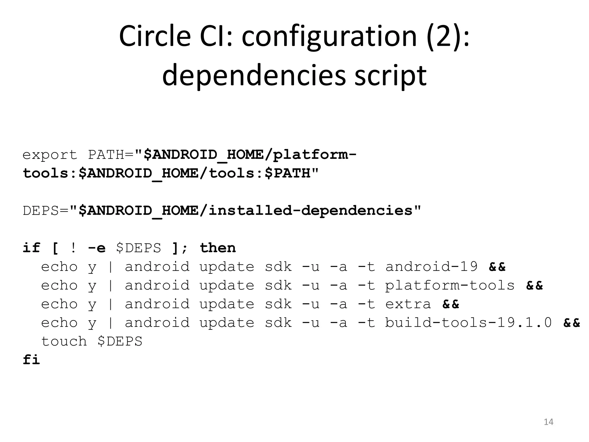 Circle CI: configuration (2): dependencies script 
export PATH="$ANDROID_HOME/platform- tools:$ANDROID_HOME/tools:$PATH" DEPS="$ANDROID_HOME/installed-dependencies" if [ ! -e $DEPS ]; then echo y | android update sdk -u -a -t android-19 && echo y | android update sdk -u -a -t platform-tools && echo y | android update sdk -u -a -t extra && echo y | android update sdk -u -a -t build-tools-19.1.0 && touch $DEPS fi 
14  