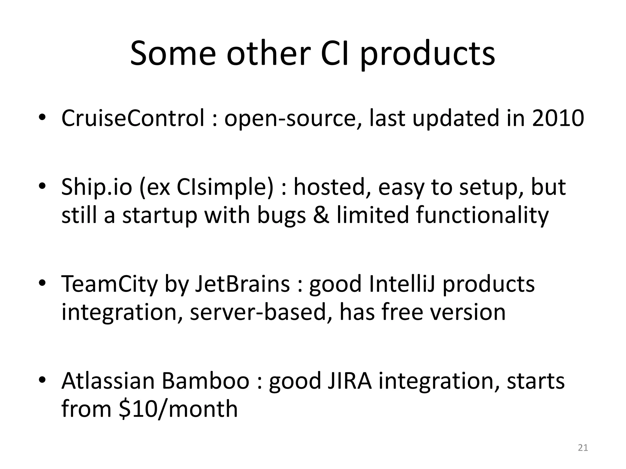 Some other CI products 
•CruiseControl : open-source, last updated in 2010 
•Ship.io (ex CIsimple) : hosted, easy to setup, but still a startup with bugs & limited functionality 
•TeamCity by JetBrains : good IntelliJ products integration, server-based, has free version 
•Atlassian Bamboo : good JIRA integration, starts from $10/month 
21  