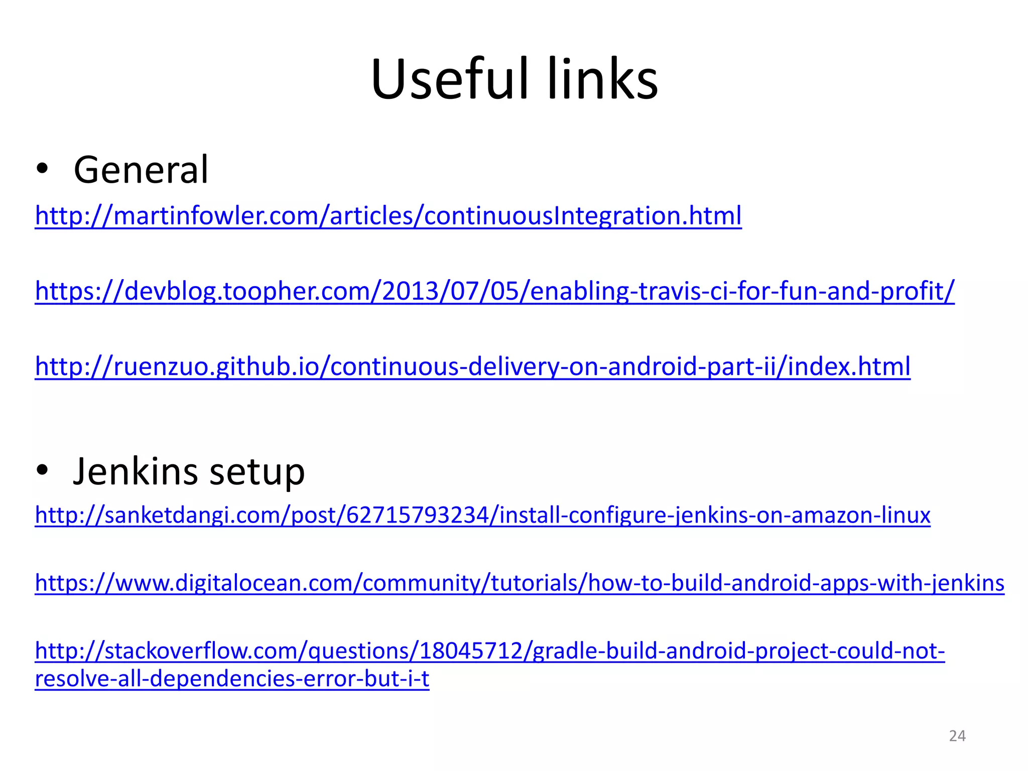 Useful links 
•General 
http://martinfowler.com/articles/continuousIntegration.html 
https://devblog.toopher.com/2013/07/05/enabling-travis-ci-for-fun-and-profit/ 
http://ruenzuo.github.io/continuous-delivery-on-android-part-ii/index.html 
•Jenkins setup 
http://sanketdangi.com/post/62715793234/install-configure-jenkins-on-amazon-linux 
https://www.digitalocean.com/community/tutorials/how-to-build-android-apps-with-jenkins 
http://stackoverflow.com/questions/18045712/gradle-build-android-project-could-not- resolve-all-dependencies-error-but-i-t 
24  