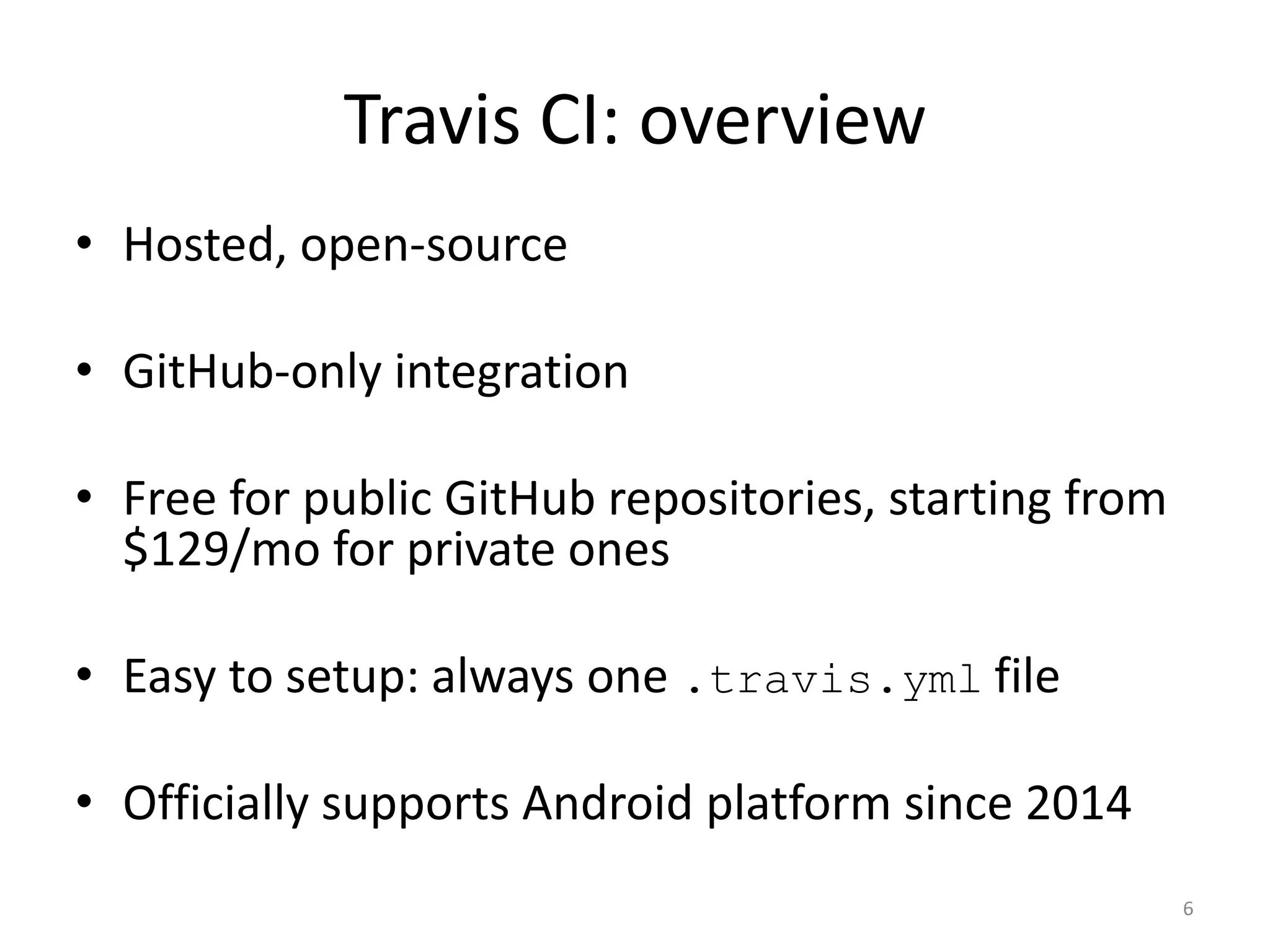 Travis CI: overview 
•Hosted, open-source 
•GitHub-only integration 
•Free for public GitHub repositories, starting from $129/mo for private ones 
•Easy to setup: always one .travis.yml file 
•Officially supports Android platform since 2014 
6  