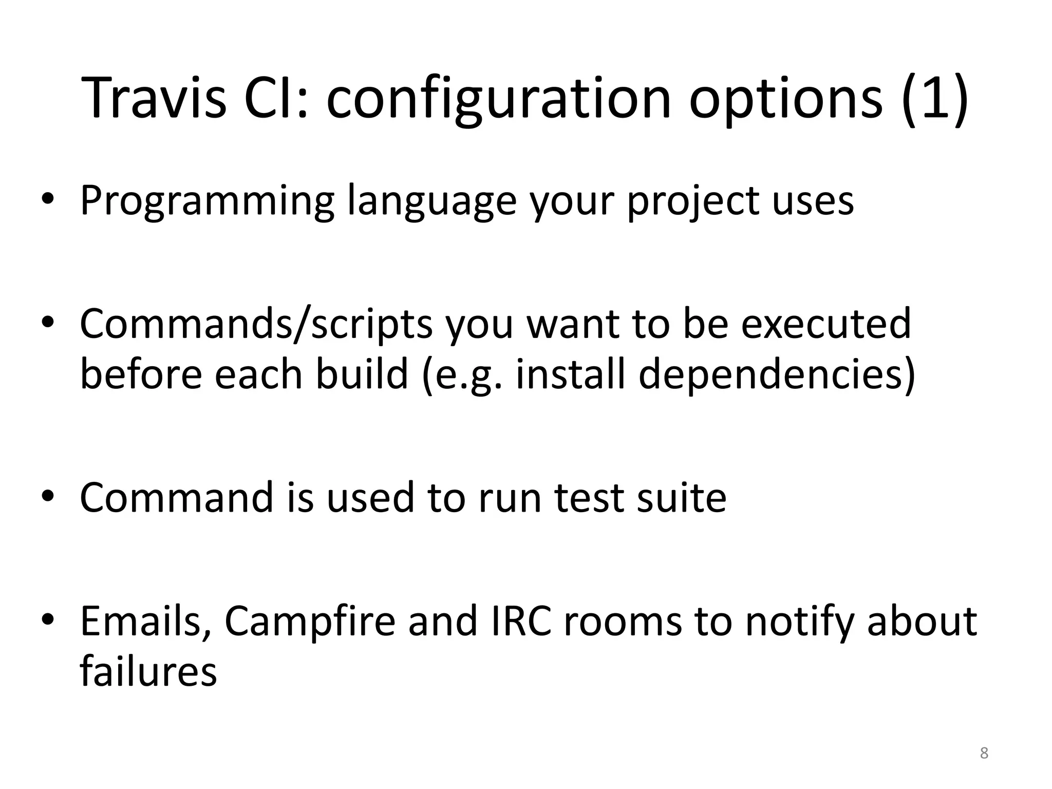 Travis CI: configuration options (1) 
•Programming language your project uses 
•Commands/scripts you want to be executed before each build (e.g. install dependencies) 
•Command is used to run test suite 
•Emails, Campfire and IRC rooms to notify about failures 
8  