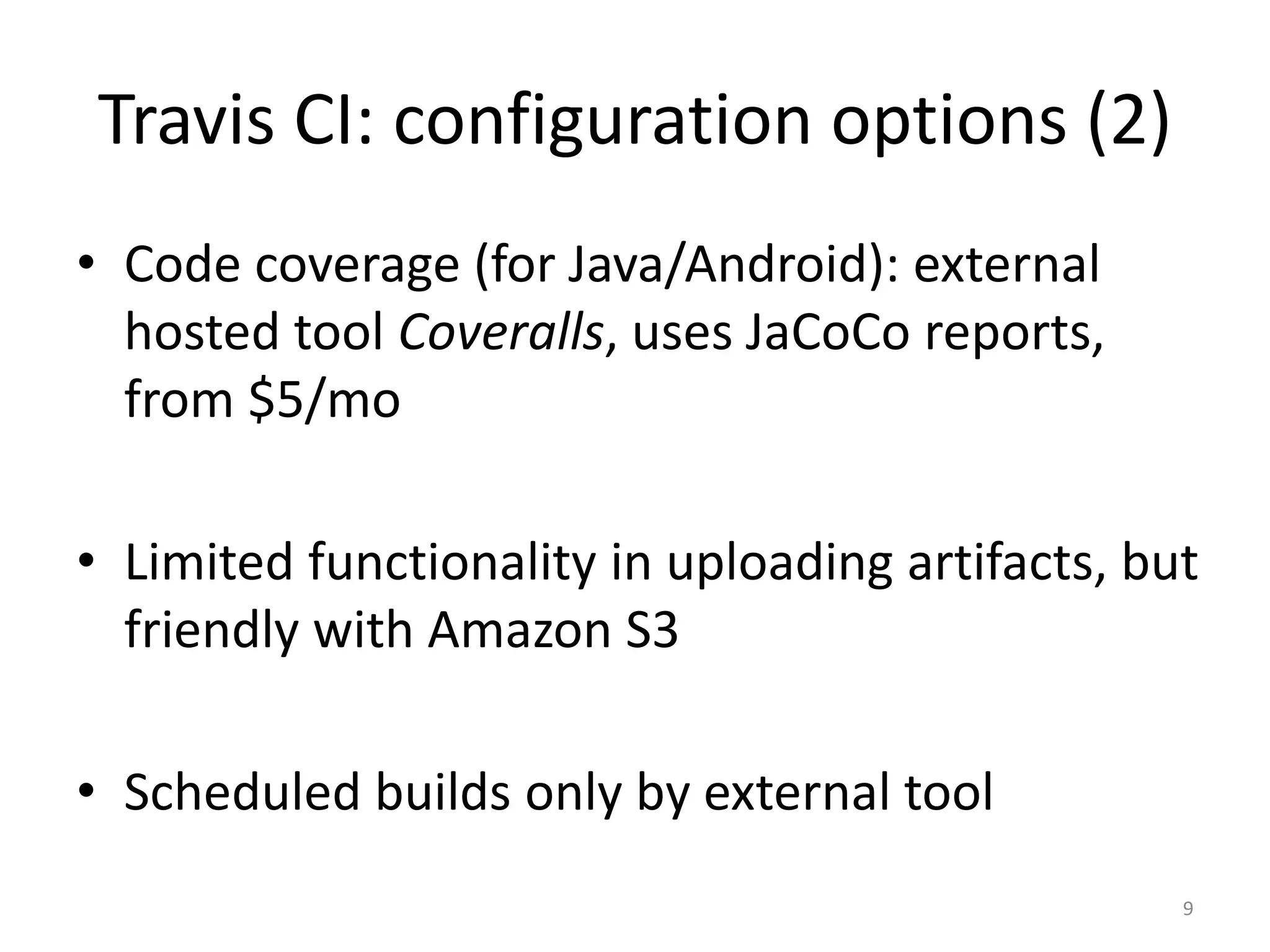 Travis CI: configuration options (2) 
•Code coverage (for Java/Android): external hosted tool Coveralls, uses JaCoCo reports, from $5/mo 
•Limited functionality in uploading artifacts, but friendly with Amazon S3 
•Scheduled builds only by external tool 
9  