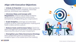 © 2024. Wiiisdom. All Rights Reserved.
© 2024. Wiiisdom. All Rights Reserved.
• Unlock AI Potential: Enhance data quality to
ensure Tableau Pulse’s reliability, eliminate
distrust, and boost user adoption.
• Minimize Risks and Comply with
Regulations: Enforce robust data analytics
governance to reduce errors and ensure
compliance, safeguarding your organization.
• Scale Analytics: Leverage accurate data
insights to drive informed decision-making and
foster a data-centric culture.
• Reduce Costs and Increase Value: Optimize
data management processes to lower costs and
maximize the return on your investment.
• Strengthen your Data Governance Strategy:
Don't jeopardize years of investment, the
analytics layer is the visible tip of the iceberg
Align with Executive Objectives
 