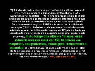 “ 1) A indústria têxtil e de confecção do Brasil é a sétima do mundo em termos de tamanho e importância (International Textile Manufacturers Federation - ITMF); 2) O setor reúne mais de 30 mil empresas disputando os mercados nacional e internacional; 3) São mais de 1,6 milhão de trabalhadores e, com base na relação de faturamento e emprego do BNDES, são cerca de 10 milhões de empregos (diretos, indiretos e pelo efeito renda) atrelados a esta atividade produtiva; 4) Esse setor representa 17% da produção da indústria de transformação e é o segundo maior empregador deste segmento;  5) Ao longo dos últimos 10 anos, essa indústria investiu mais de US$ 10 bilhões em máquinas, equipamentos, instalações, treinamento e pesquisa;  6) O Brasil possui 70 escolas de moda e design, além de 12 universidades e faculdades formando profissionais de nível superior e pós, que desenvolvem avançadas pesquisas tecnológicas, inclusive nanotecnologia.”  Abit, setembro de 2007. 