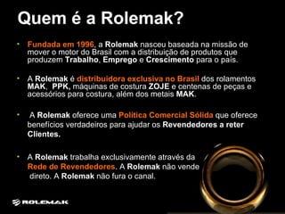 Quem é a Rolemak? Fundada em 1996 , a  Rolemak  nasceu baseada na missão de mover o motor do Brasil com a distribuição de produtos que produzem  Trabalho ,  Emprego  e  Crescimento  para o país. A  Rolemak  é  distribuidora exclusiva no Brasil  dos rolamentos  MAK ,  PPK,  máquinas de costura  ZOJE  e centenas de peças e acessórios para costura, além dos metais  MAK .  A  Rolemak  oferece uma  Política Comercial Sólida   que oferece benefícios verdadeiros para ajudar os  Revendedores a reter Clientes. A  Rolemak  trabalha exclusivamente através da  Rede de Revendedores . A  Rolemak  não vende  direto. A  Rolemak  não fura o canal.  