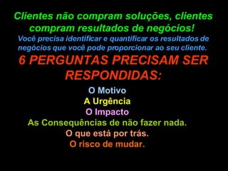 Clientes não compram soluções, clientes compram resultados de negócios!  Você precisa identificar e quantificar os resultados de negócios que você pode proporcionar ao seu cliente.  6 PERGUNTAS PRECISAM SER RESPONDIDAS: O Motivo A Urgência O Impacto As Consequências de não fazer nada. O que está por trás. O risco de mudar. 