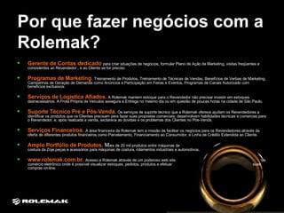 Por que fazer negócios com a Rolemak? Gerente de Contas dedicado  para criar situações de negócios, formular Plano de Ação de Marketing, visitas freqüentes e consistentes ao Revendedor , e ao Cliente se for preciso.  Programas de Marketing.   Treinamento de Produtos, Treinamento de Técnicas de Vendas, Benefícios de Verbas de Marketing, Campanhas de Geração de Demanda como Anúncios e Participação em Feiras e Eventos, Programas de Canais Autorizado com benefícios exclusivos. Serviços de Logística Afiados.   A Rolemak mantem estoque para o Revendedor não precisar investir em estoques desnecessários. A Frota Própria de Veículos assegura a Entrega no mesmo dia ou em questão de poucas horas na cidade de São Paulo.  Suporte Técnico Pré e Pós-Venda.   Os serviços de suporte técnico que a Rolemak oferece ajudam os Revendedores a identificar os produtos que os Clientes precisam para fazer suas propostas comerciais, desenvolvem habilidades técnicas e comercias para o Revendedor, e, após realizada a venda, esclarece as dúvidas e os problemas dos Clientes no Pós-Venda. Serviços Financeiros.   A área financeira da Rolemak tem a missão de facilitar os negócios para os Revendedores através da oferta de diferentes produtos financeiros como Parcelamento, Financiamento ao Consumidor, e Linha de Crédito Extendida ao Cliente. Amplo Portfólio de Produtos.   M ais de 20 mil produtos entre máquinas de  costura da Zoje,peças e acessórios para máquinas de costura, rolamentos industriais e automotivos. www.rolemak.com.br.   Acesso a Rolemak através de um poderoso web site  de comércio eletrônico onde é possível visualizar estoques, pedidos, produtos e efetuar  suas compras on-line.  