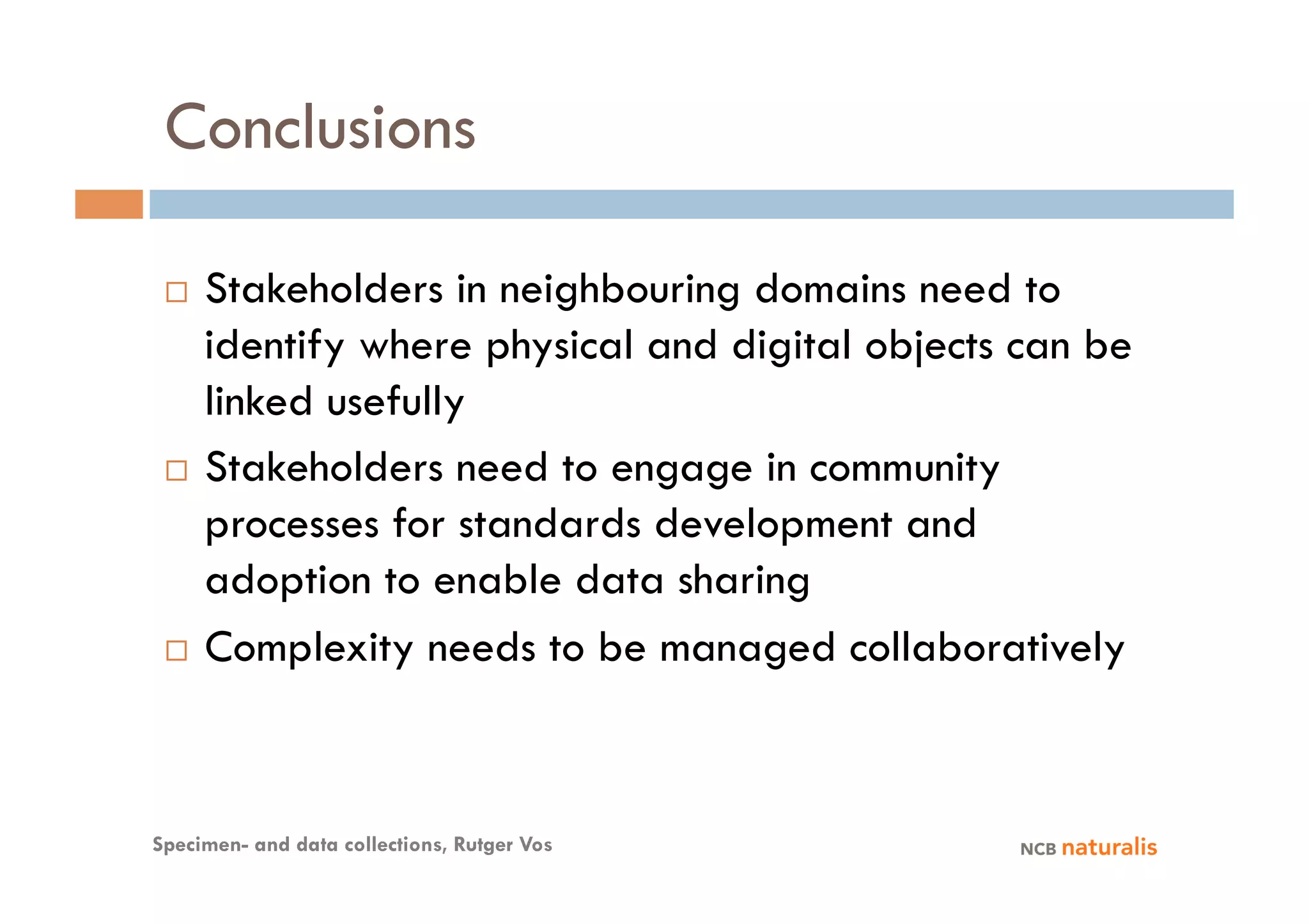 Conclusions

   Stakeholders in neighbouring domains need to
    identify where physical and digital objects can be
    linked usefully
   Stakeholders need to engage in community

    processes for standards development and
    adoption to enable data sharing
   Complexity needs to be managed collaboratively




Specimen- and data collections, Rutger Vos
 