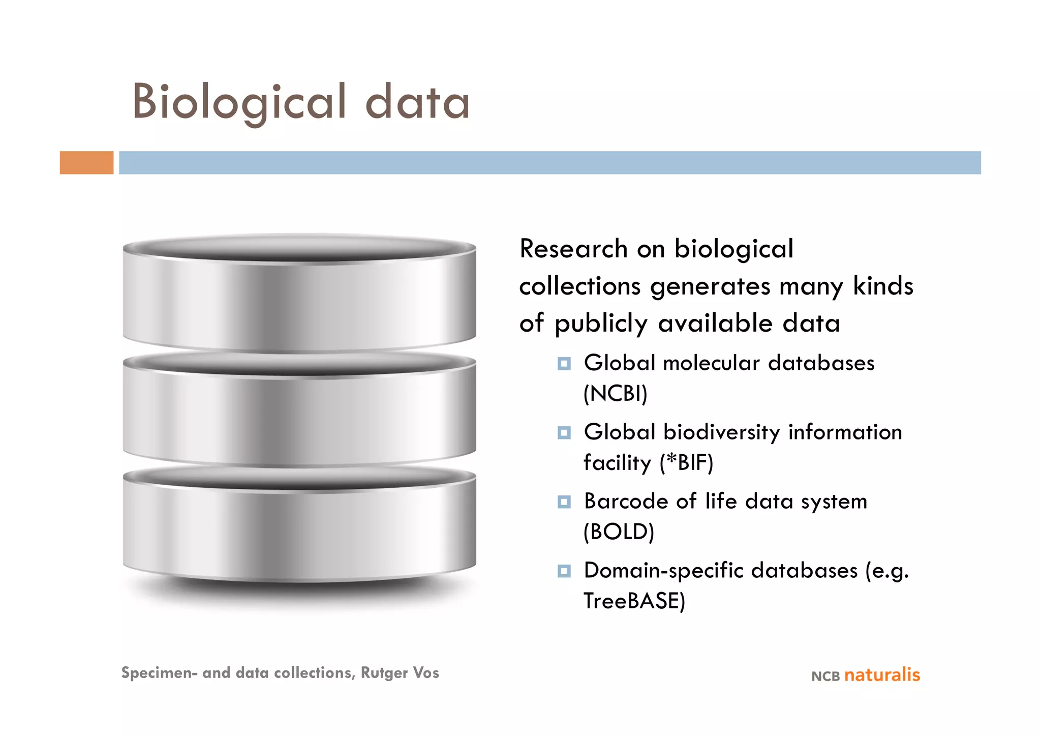 Biological data

                                             Research on biological
                                             collections generates many kinds
                                             of publicly available data
                                                    Global molecular databases
                                                     (NCBI)
                                                    Global biodiversity information
                                                     facility (*BIF)
                                                    Barcode of life data system
                                                     (BOLD)
                                                    Domain-specific databases (e.g.
                                                     TreeBASE)

Specimen- and data collections, Rutger Vos
 