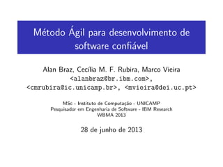 M´etodo ´Agil para desenvolvimento de
software conﬁ´avel
Alan Braz, Cec´ılia M. F. Rubira, Marco Vieira
<alanbraz@br.ibm.com>,
<cmrubira@ic.unicamp.br>, <mvieira@dei.uc.pt>
MSc - Instituto de Computa¸c˜ao - UNICAMP
Pesquisador em Engenharia de Software - IBM Research
WBMA 2013
28 de junho de 2013
 
